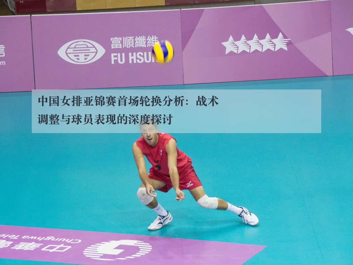 中国女排亚锦赛首场轮换分析:战术调整与球员表现的深度探讨